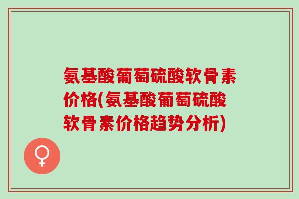 氨基酸葡萄硫酸软骨素价格(氨基酸葡萄硫酸软骨素价格趋势分析)