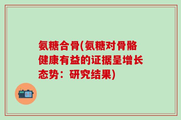 氨糖合骨(氨糖对骨骼健康有益的证据呈增长态势：研究结果)