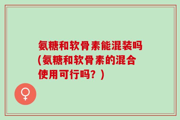 氨糖和软骨素能混装吗(氨糖和软骨素的混合使用可行吗？)