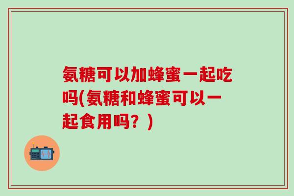 氨糖可以加蜂蜜一起吃吗(氨糖和蜂蜜可以一起食用吗？)