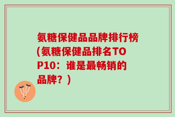 氨糖保健品品牌排行榜(氨糖保健品排名TOP10：谁是最畅销的品牌？)