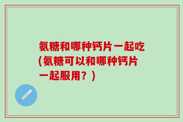 氨糖和哪种钙片一起吃(氨糖可以和哪种钙片一起服用？)