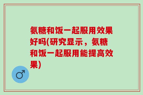 氨糖和饭一起服用效果好吗(研究显示，氨糖和饭一起服用能提高效果)