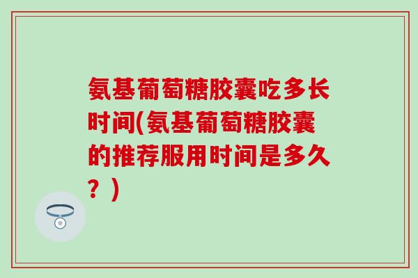 氨基葡萄糖胶囊吃多长时间(氨基葡萄糖胶囊的推荐服用时间是多久？)