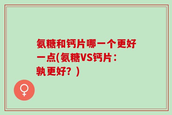 氨糖和钙片哪一个更好一点(氨糖VS钙片:孰更好?) 氨糖和钙片哪一个更好一点(氨糖VS钙片:孰更好?)