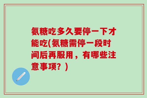 氨糖吃多久要停一下才能吃(氨糖需停一段时间后再服用，有哪些注意事项？)