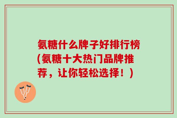 氨糖什么牌子好排行榜(氨糖十大热门品牌推荐，让你轻松选择！)