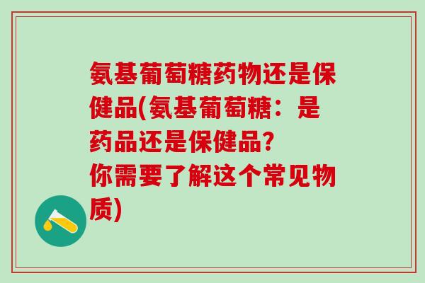 氨基葡萄糖药物还是保健品(氨基葡萄糖：是药品还是保健品？  你需要了解这个常见物质)