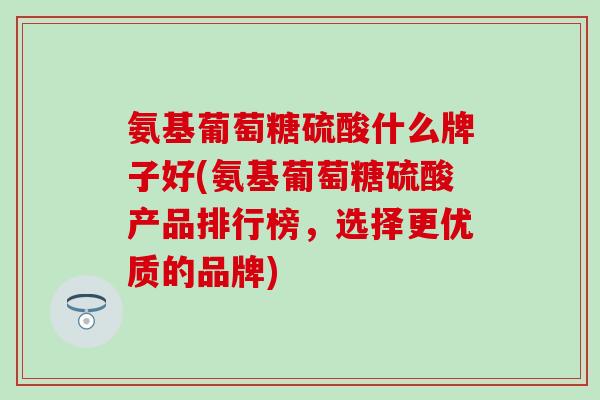 氨基葡萄糖硫酸什么牌子好(氨基葡萄糖硫酸产品排行榜，选择更优质的品牌)