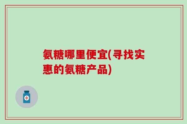 氨糖哪里便宜(寻找实惠的氨糖产品)