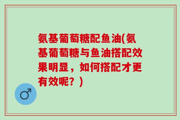 氨基葡萄糖配鱼油(氨基葡萄糖与鱼油搭配效果明显，如何搭配才更有效呢？)