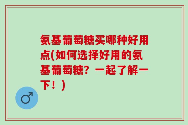 氨基葡萄糖买哪种好用点(如何选择好用的氨基葡萄糖？一起了解一下！)