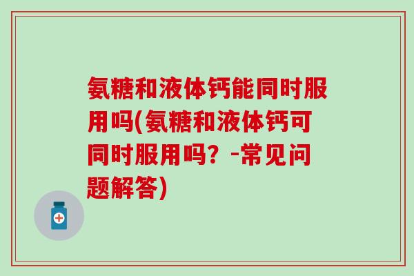 氨糖和液体钙能同时服用吗(氨糖和液体钙可同时服用吗？-常见问题解答)