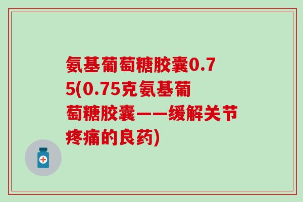 氨基葡萄糖胶囊0.75(0.75克氨基葡萄糖胶囊——缓解关节疼痛的良药)