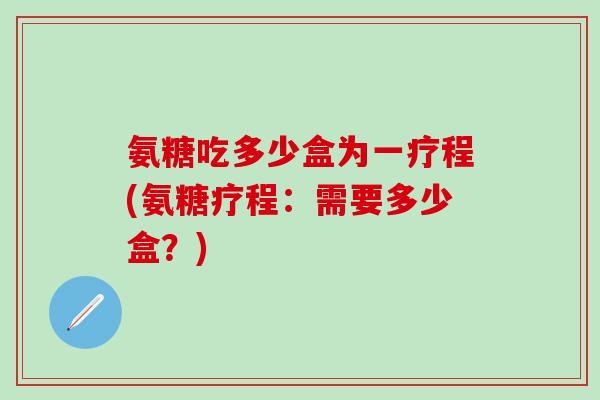 氨糖吃多少盒为一疗程(氨糖疗程:需要多少盒?) 氨糖吃多少盒为一疗程(氨糖疗程:需要多少盒?)