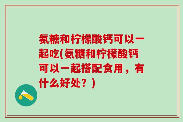 氨糖和柠檬酸钙可以一起吃(氨糖和柠檬酸钙可以一起搭配食用，有什么好处？)