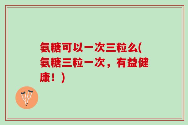 氨糖可以一次三粒么(氨糖三粒一次，有益健康！)