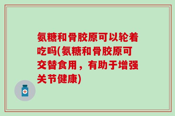 氨糖和骨胶原可以轮着吃吗(氨糖和骨胶原可交替食用，有助于增强关节健康)