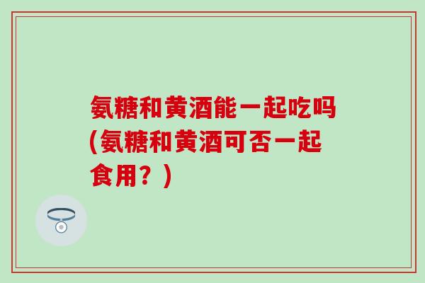 氨糖和黄酒能一起吃吗(氨糖和黄酒可否一起食用?) 氨糖和黄酒能一起吃吗(氨糖和黄酒可否一起食用?)