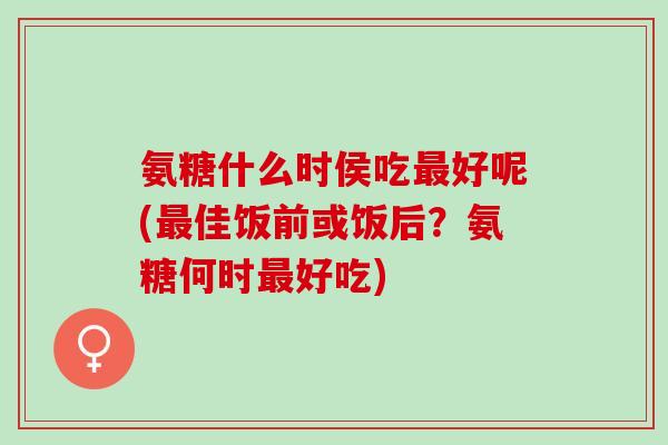 氨糖什么时侯吃最好呢(最佳饭前或饭后？氨糖何时最好吃)