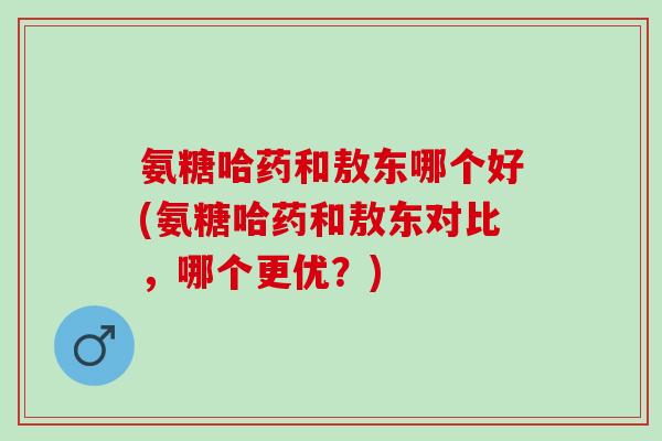 氨糖哈药和敖东哪个好(氨糖哈药和敖东对比，哪个更优？)