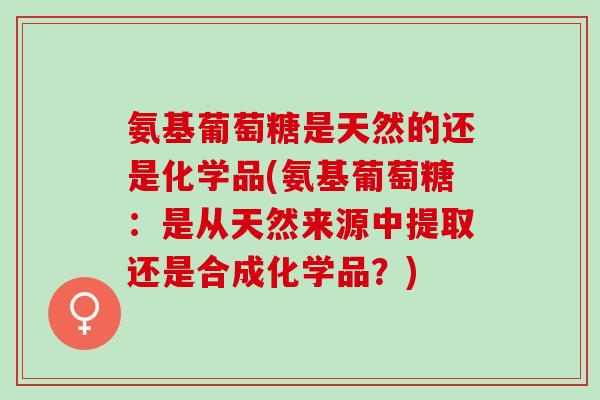 氨基葡萄糖是天然的还是化学品(氨基葡萄糖：是从天然来源中提取还是合成化学品？)