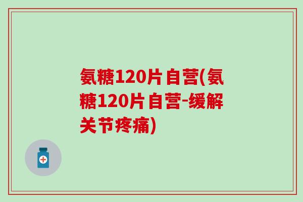 氨糖120片自营(氨糖120片自营-缓解关节疼痛)
