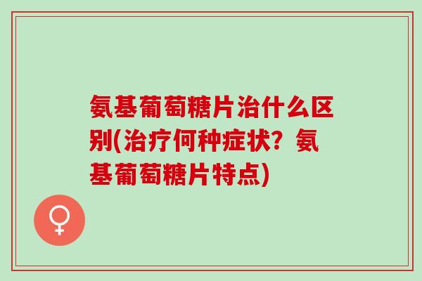 氨基葡萄糖片治什么区别(治疗何种症状？氨基葡萄糖片特点)