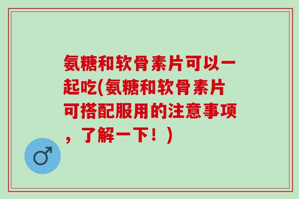 氨糖和软骨素片可以一起吃(氨糖和软骨素片可搭配服用的注意事项，了解一下！)