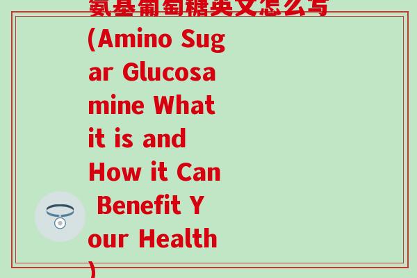 氨基葡萄糖英文怎么写(Amino Sugar Glucosamine What it is and How it Can Benefit Your Health)