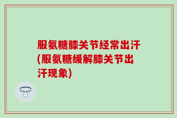 服氨糖膝关节经常出汗(服氨糖缓解膝关节出汗现象)