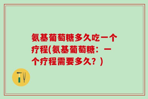 氨基葡萄糖多久吃一个疗程(氨基葡萄糖：一个疗程需要多久？)