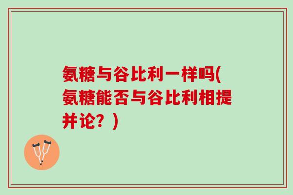 氨糖与谷比利一样吗(氨糖能否与谷比利相提并论？)