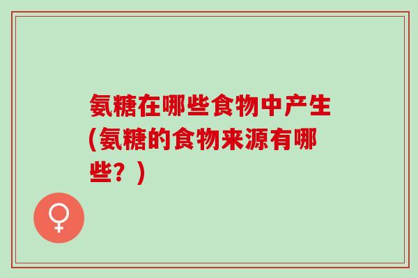 氨糖在哪些食物中产生(氨糖的食物来源有哪些？)