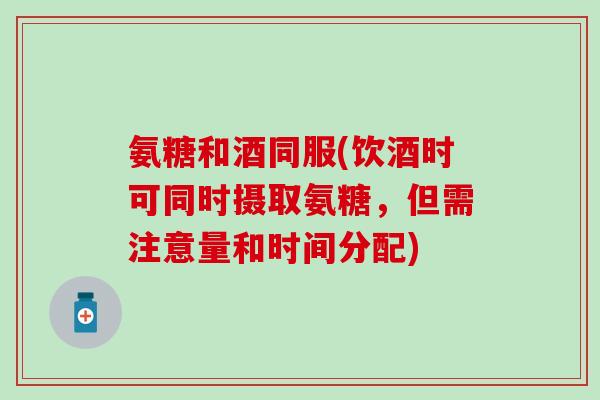 氨糖和酒同服(饮酒时可同时摄取氨糖,但需注意量和时间分配) 氨糖和酒同服(饮酒时可同时摄取氨糖,但需注意量和时间分配)