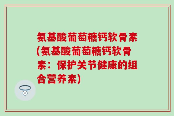 氨基酸葡萄糖钙软骨素(氨基酸葡萄糖钙软骨素：保护关节健康的组合营养素)