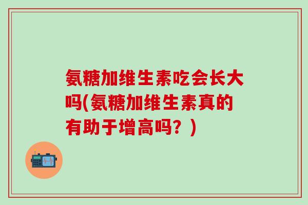 氨糖加维生素吃会长大吗(氨糖加维生素真的有助于增高吗？)