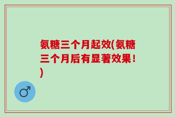 氨糖三个月起效(氨糖三个月后有显著效果！)