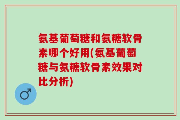 氨基葡萄糖和氨糖软骨素哪个好用(氨基葡萄糖与氨糖软骨素效果对比分析)