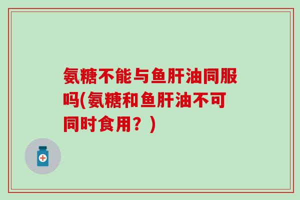 氨糖不能与鱼肝油同服吗(氨糖和鱼肝油不可同时食用？)