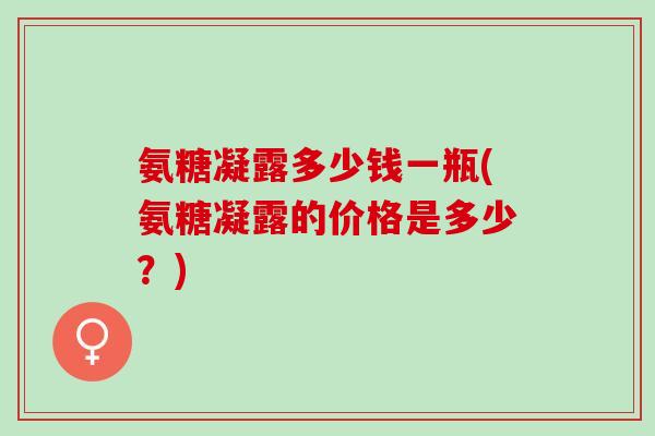 氨糖凝露多少钱一瓶(氨糖凝露的价格是多少？)