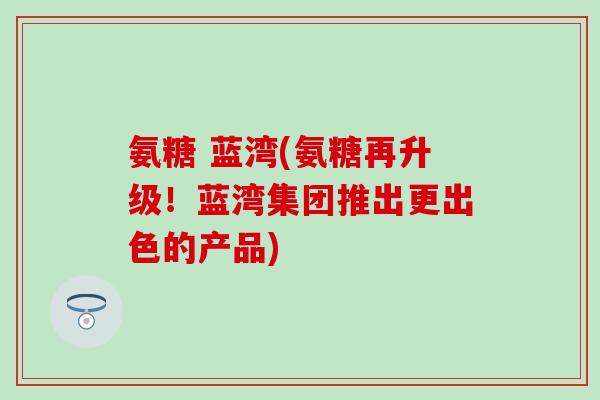 氨糖 蓝湾(氨糖再升级！蓝湾集团推出更出色的产品)