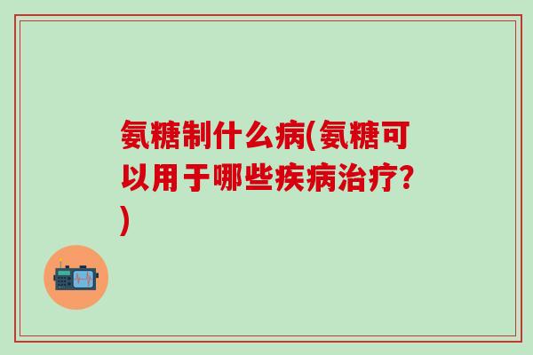 氨糖制什么病(氨糖可以用于哪些疾病治疗？)