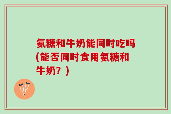 氨糖和牛奶能同时吃吗(能否同时食用氨糖和牛奶？)