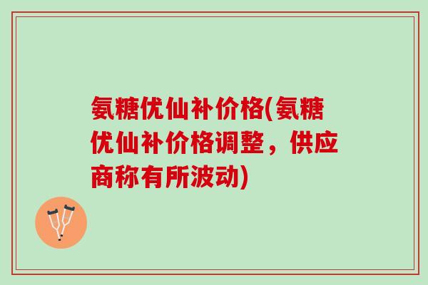氨糖优仙补价格(氨糖优仙补价格调整，供应商称有所波动)