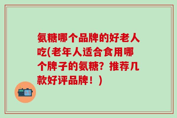 氨糖哪个品牌的好老人吃(老年人适合食用哪个牌子的氨糖？推荐几款好评品牌！)