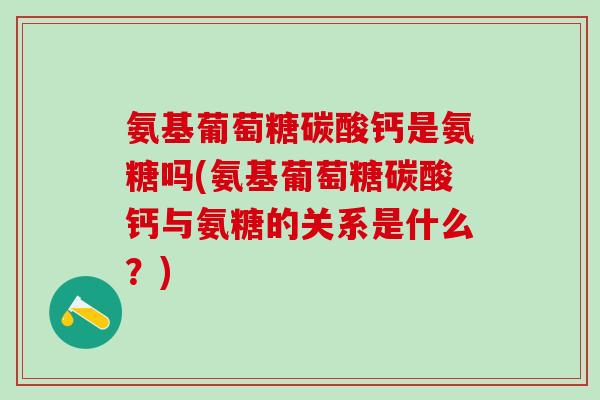 氨基葡萄糖碳酸钙是氨糖吗(氨基葡萄糖碳酸钙与氨糖的关系是什么？)