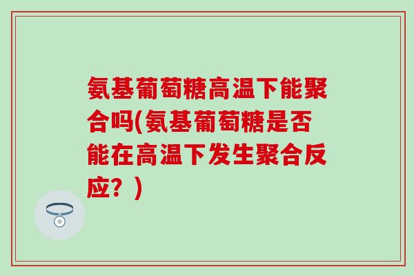 氨基葡萄糖高温下能聚合吗(氨基葡萄糖是否能在高温下发生聚合反应？)
