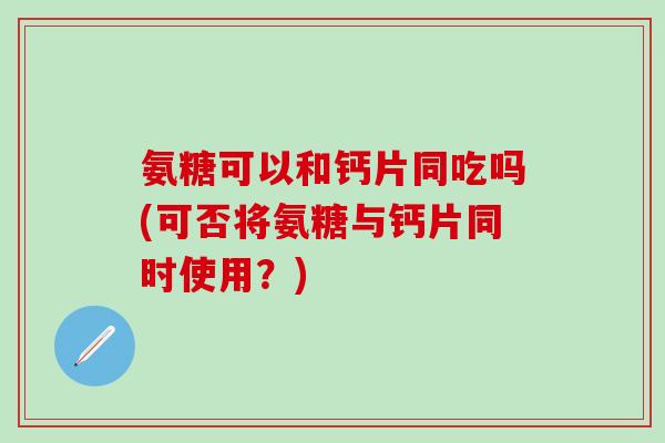氨糖可以和钙片同吃吗(可否将氨糖与钙片同时使用？)