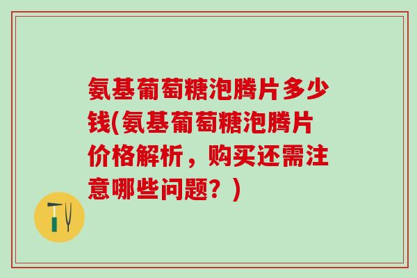 氨基葡萄糖泡腾片多少钱(氨基葡萄糖泡腾片价格解析,购买还需注意哪些问题?) 氨基葡萄糖泡腾片多少钱(氨基葡萄糖泡腾片价格解析,购买还需注意哪些问题?)